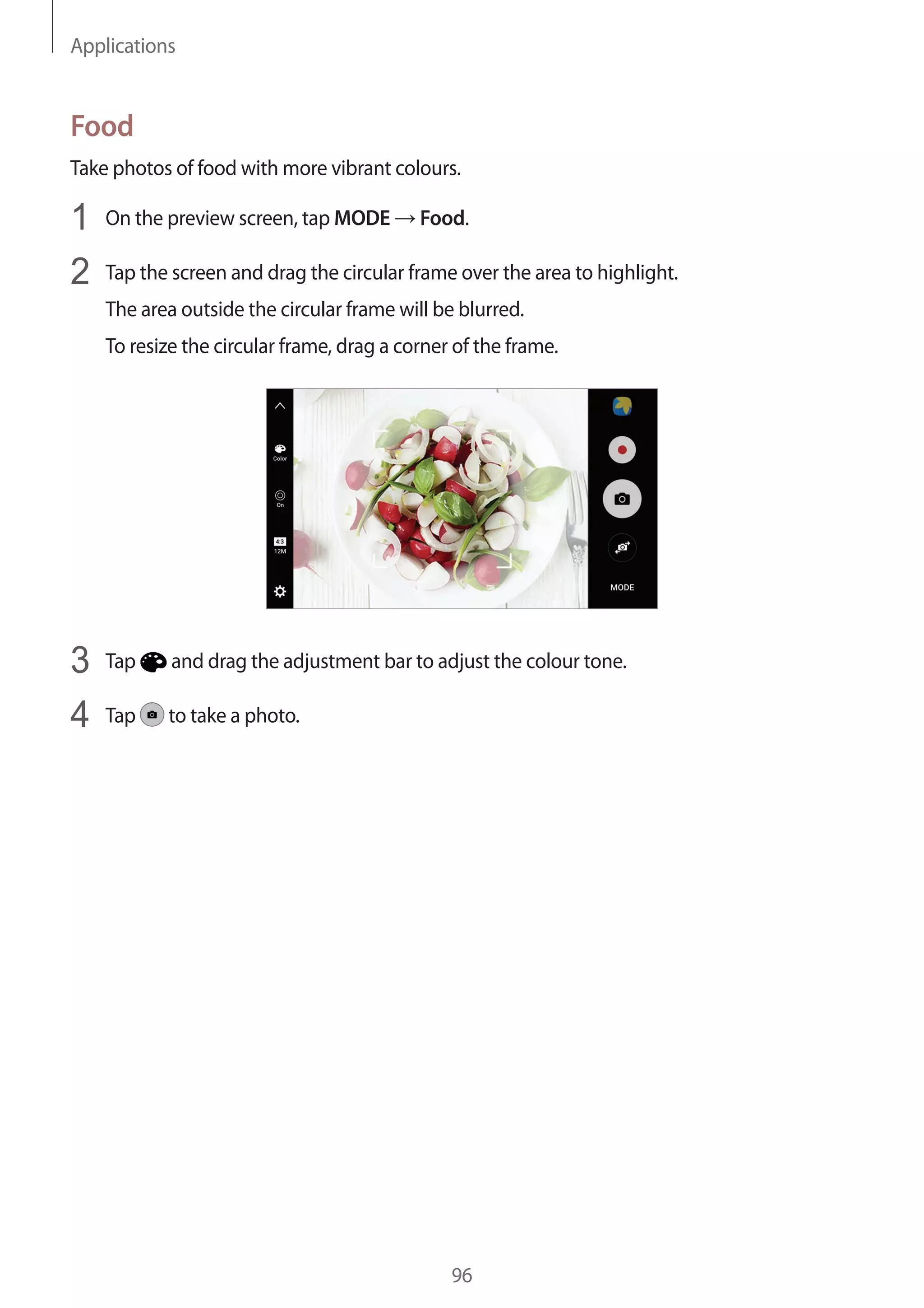 Applications
96
Food
Take photos of food with more vibrant colours.
1	 On the preview screen, tap MODE → Food.
2	 Tap the screen and drag the circular frame over the area to highlight.
The area outside the circular frame will be blurred.
To resize the circular frame, drag a corner of the frame.
3	 Tap and drag the adjustment bar to adjust the colour tone.
4	 Tap to take a photo.
 