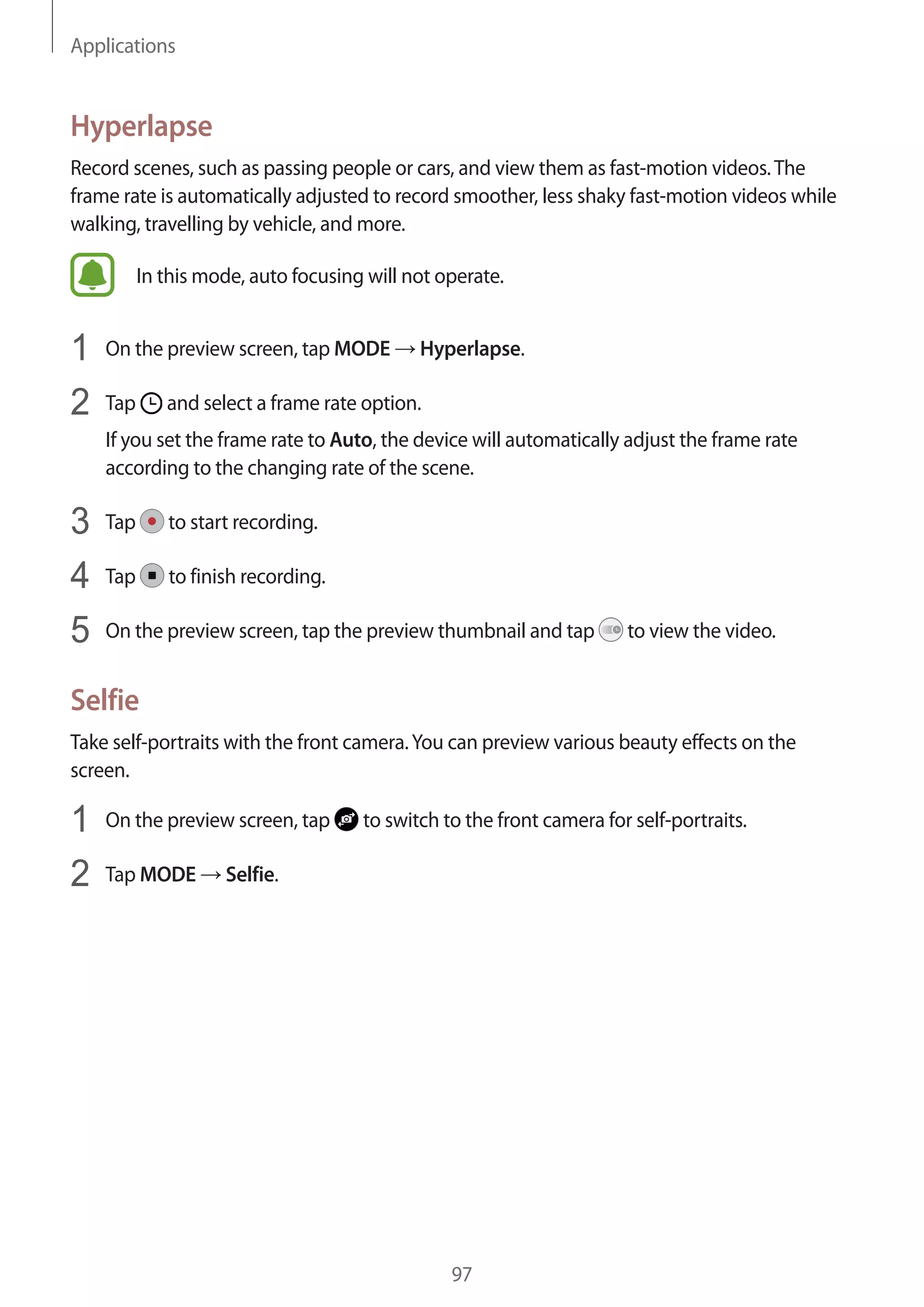 Applications
97
Hyperlapse
Record scenes, such as passing people or cars, and view them as fast-motion videos.The
frame rate is automatically adjusted to record smoother, less shaky fast-motion videos while
walking, travelling by vehicle, and more.
In this mode, auto focusing will not operate.
1	 On the preview screen, tap MODE → Hyperlapse.
2	 Tap and select a frame rate option.
If you set the frame rate to Auto, the device will automatically adjust the frame rate
according to the changing rate of the scene.
3	 Tap to start recording.
4	 Tap to finish recording.
5	 On the preview screen, tap the preview thumbnail and tap to view the video.
Selfie
Take self-portraits with the front camera.You can preview various beauty effects on the
screen.
1	 On the preview screen, tap to switch to the front camera for self-portraits.
2	 Tap MODE → Selfie.
 