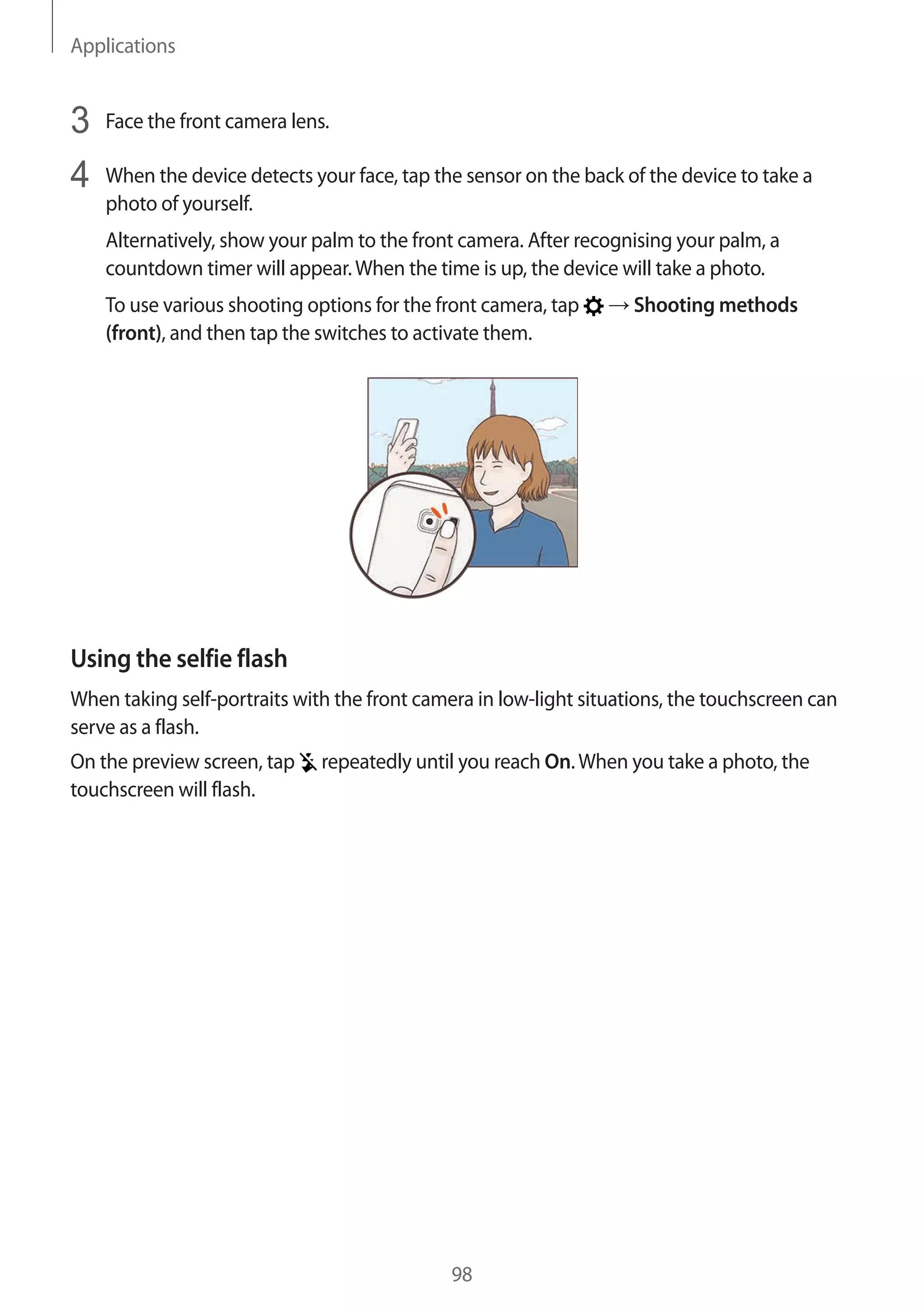 Applications
98
3	 Face the front camera lens.
4	 When the device detects your face, tap the sensor on the back of the device to take a
photo of yourself.
Alternatively, show your palm to the front camera. After recognising your palm, a
countdown timer will appear.When the time is up, the device will take a photo.
To use various shooting options for the front camera, tap → Shooting methods
(front), and then tap the switches to activate them.
Using the selfie flash
When taking self-portraits with the front camera in low-light situations, the touchscreen can
serve as a flash.
On the preview screen, tap repeatedly until you reach On.When you take a photo, the
touchscreen will flash.
 