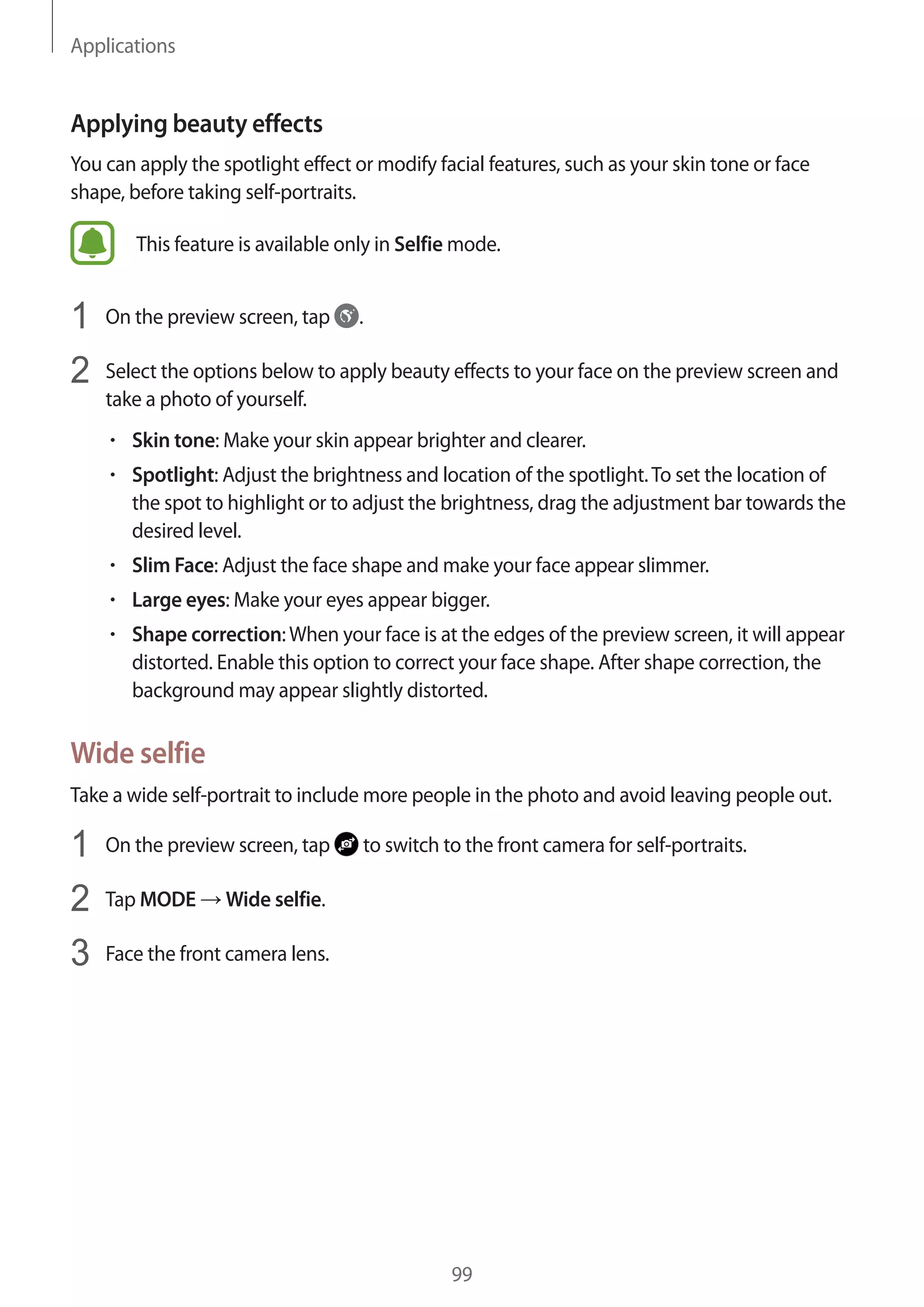 Applications
99
Applying beauty effects
You can apply the spotlight effect or modify facial features, such as your skin tone or face
shape, before taking self-portraits.
This feature is available only in Selfie mode.
1	 On the preview screen, tap .
2	 Select the options below to apply beauty effects to your face on the preview screen and
take a photo of yourself.
• 	Skin tone: Make your skin appear brighter and clearer.
• 	Spotlight: Adjust the brightness and location of the spotlight.To set the location of
the spot to highlight or to adjust the brightness, drag the adjustment bar towards the
desired level.
• 	Slim Face: Adjust the face shape and make your face appear slimmer.
• 	Large eyes: Make your eyes appear bigger.
• 	Shape correction:When your face is at the edges of the preview screen, it will appear
distorted. Enable this option to correct your face shape. After shape correction, the
background may appear slightly distorted.
Wide selfie
Take a wide self-portrait to include more people in the photo and avoid leaving people out.
1	 On the preview screen, tap to switch to the front camera for self-portraits.
2	 Tap MODE → Wide selfie.
3	 Face the front camera lens.
 