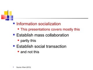  Information socialization
 This presentations covers mostly this
 Establish mass collaboration
 partly this
 Establish social transaction
 and not this
 Source: Khan (2013)
 