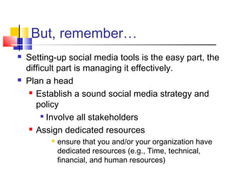 But, remember…
 Setting-up social media tools is the easy part, the
difficult part is managing it effectively.
 Plan a head
 Establish a sound social media strategy and
policy

Involve all stakeholders
 Assign dedicated resources
 ensure that you and/or your organization have
dedicated resources (e.g., Time, technical,
financial, and human resources)
 