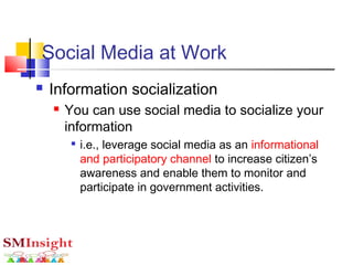 Social Media at Work
 Information socialization
 You can use social media to socialize your
information

i.e., leverage social media as an informational
and participatory channel to increase citizen’s
awareness and enable them to monitor and
participate in government activities.
 