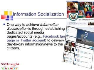 Information Socialization
 One way to achieve Information
Socialization is through establishing
dedicated social media
pages/accounts (e.g., Facebook fan
page or Twitter account) to delivery
day-to-day information/news to the
citizens.
 