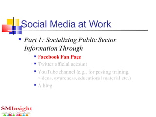 Social Media at Work
 Part 1: Socializing Public Sector
Information Through

Facebook Fan Page

Twitter official account

YouTube channel (e.g., for posting training
videos, awareness, educational material etc.)

A blog
 