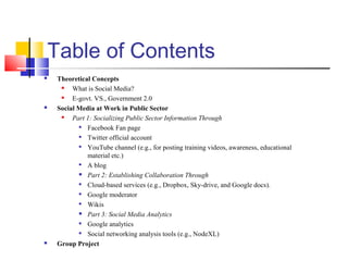 Table of Contents
 Theoretical Concepts
 What is Social Media?
 E-govt. VS., Government 2.0
 Social Media at Work in Public Sector
 Part 1: Socializing Public Sector Information Through

Facebook Fan page

Twitter official account

YouTube channel (e.g., for posting training videos, awareness, educational
material etc.)

A blog
 Part 2: Establishing Collaboration Through

Cloud-based services (e.g., Dropbox, Sky-drive, and Google docs).

Google moderator

Wikis
 Part 3: Social Media Analytics

Google analytics

Social networking analysis tools (e.g., NodeXL)
 Group Project
 