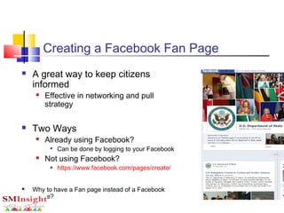 Creating a Facebook Fan Page
 A great way to keep citizens
informed
 Effective in networking and pull
strategy
 Two Ways
 Already using Facebook?

Can be done by logging to your Facebook
 Not using Facebook?
 https://www.facebook.com/pages/create/
 Why to have a Fan page instead of a Facebook
Profile?
 