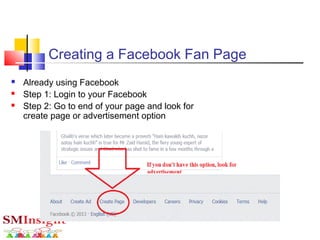  Already using Facebook
 Step 1: Login to your Facebook
 Step 2: Go to end of your page and look for
create page or advertisement option
Creating a Facebook Fan Page
 