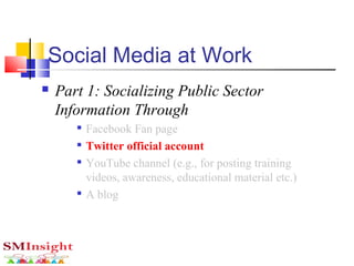 Social Media at Work
 Part 1: Socializing Public Sector
Information Through

Facebook Fan page

Twitter official account

YouTube channel (e.g., for posting training
videos, awareness, educational material etc.)

A blog
 