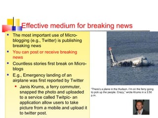 Effective medium for breaking news
 The most important use of Micro-
blogging (e.g., Twitter) is publishing
breaking news
 You can post or receive breaking
news
 Countless stories first break on Micro-
blogs
 E.g., Emergency landing of an
airplane was first reported by Twitter
 Janis Krums, a ferry commuter,
snapped the photo and uploaded
to a service called Twitpic- an
application allow users to take
picture from a mobile and upload it
to twitter post.
 The most important use of Micro-
blogging (e.g., Twitter) is publishing
breaking news
 You can post or receive breaking
news
 Countless stories first break on Micro-
blogs
 E.g., Emergency landing of an
airplane was first reported by Twitter
 Janis Krums, a ferry commuter,
snapped the photo and uploaded
to a service called Twitpic- an
application allow users to take
picture from a mobile and upload it
to twitter post.
“There’s a plane in the Hudson. I’m on the ferry going
to pick up the people. Crazy,” wrote Krums in a 3:50
p.m.
 