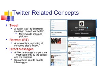 Twitter Related Concepts
 Tweet
 A Tweet is a 140-character
message posted via Twitter.
 May include links and
pictures.
 Retweet (RT)
 A retweet is a re-posting of
someone else's Tweet. 
 Direct Messages
 A direct message is a personal
Tweet seen only by the sender
and the recipient
 Can only be sent to people
following you.
 