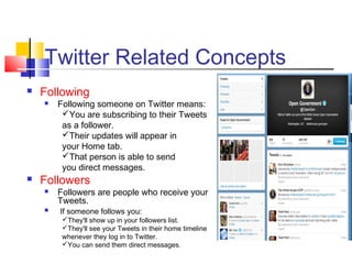 Twitter Related Concepts
 Following
 Following someone on Twitter means:
You are subscribing to their Tweets
as a follower.
Their updates will appear in
your Home tab.
That person is able to send
you direct messages.
 Followers
 Followers are people who receive your
Tweets.
 If someone follows you:
They'll show up in your followers list.
They'll see your Tweets in their home timeline
whenever they log in to Twitter.
You can send them direct messages.
 