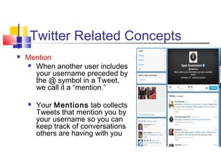 Twitter Related Concepts
 Mention
 When another user includes
your username preceded by
the @ symbol in a Tweet,
we call it a “mention.”
 Your Mentions tab collects
Tweets that mention you by
your username so you can
keep track of conversations
others are having with you
 