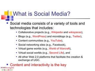 What is Social Media?
 Social media consists of a variety of tools and
technologies that includes:
 Collaborative projects (e.g., Wikipedia and wikispaces),
 Blogs (e.g., WordPress) and microblogs (e.g., Twitter),
 Content communities (e.g., YouTube),

Social networking sites (e.g., Facebook),
 Virtual game worlds (e.g., World of Warcraft),
 Virtual social worlds (e.g., Second Life), and

All other Web 2.0 platforms that facilitate the creation &
exchange of UGC.
 Content and interactivity is the key
 