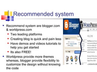 Recommended system
 Recommend system are blogger.com
& worldpress.com
 Two leading platforms
 Creating blog is quick and pain less
 Have demos and videos tutorials to
help you get started
 Its also FREE!
 Worldpress provide more themes
whereas, blogger provide flexibility to
customize the design without knowing
the code
 