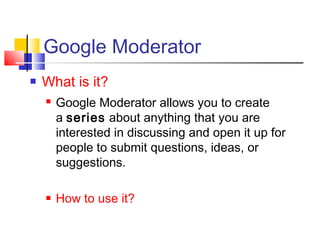 Google Moderator
 What is it?
 Google Moderator allows you to create
a series about anything that you are
interested in discussing and open it up for
people to submit questions, ideas, or
suggestions.
 How to use it? 
 