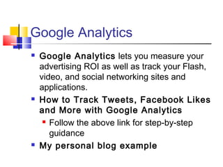 Google Analytics
 Google Analytics lets you measure your
advertising ROI as well as track your Flash,
video, and social networking sites and
applications.
 How to Track Tweets, Facebook Likes
and More with Google Analytics
 Follow the above link for step-by-step
guidance
 My personal blog example
 