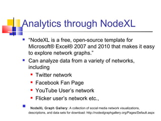 Analytics through NodeXL
 “NodeXL is a free, open-source template for
Microsoft® Excel® 2007 and 2010 that makes it easy
to explore network graphs.” 
 Can analyze data from a variety of networks,
including
 Twitter network
 Facebook Fan Page
 YouTube User’s network
 Flicker user’s network etc.,
  NodeXL Graph Gallery: A collection of social media network visualizations,
descriptions, and data sets for download: http://nodexlgraphgallery.org/Pages/Default.aspx
 