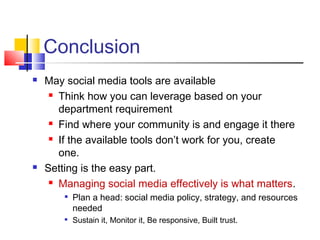 Conclusion
 May social media tools are available
 Think how you can leverage based on your
department requirement
 Find where your community is and engage it there
 If the available tools don’t work for you, create
one.
 Setting is the easy part.
 Managing social media effectively is what matters.

Plan a head: social media policy, strategy, and resources
needed

Sustain it, Monitor it, Be responsive, Built trust.
 