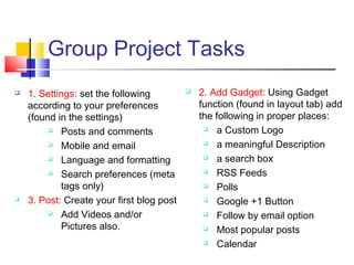 Group Project Tasks
 1. Settings: set the following
according to your preferences
(found in the settings)
 Posts and comments
 Mobile and email
 Language and formatting
 Search preferences (meta
tags only)
 3. Post: Create your first blog post
 Add Videos and/or
Pictures also.
 2. Add Gadget: Using Gadget
function (found in layout tab) add
the following in proper places:
 a Custom Logo
 a meaningful Description
 a search box
 RSS Feeds
 Polls
 Google +1 Button 
 Follow by email option
 Most popular posts
 Calendar
 