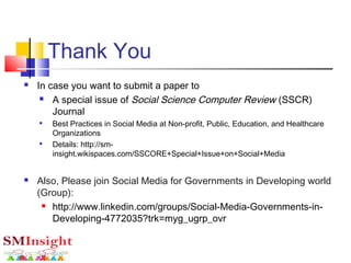 Thank You
 In case you want to submit a paper to
 A special issue of Social Science Computer Review (SSCR)
Journal

Best Practices in Social Media at Non-profit, Public, Education, and Healthcare
Organizations

Details: http://sm-
insight.wikispaces.com/SSCORE+Special+Issue+on+Social+Media
 Also, Please join Social Media for Governments in Developing world
(Group):
 http://www.linkedin.com/groups/Social-Media-Governments-in-
Developing-4772035?trk=myg_ugrp_ovr
 