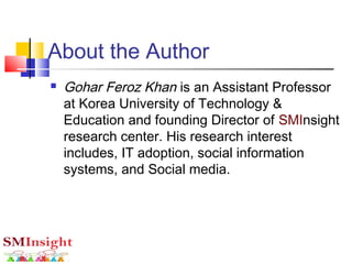 About the Author
 Gohar Feroz Khan is an Assistant Professor
at Korea University of Technology &
Education and founding Director of SMInsight
research center. His research interest
includes, IT adoption, social information
systems, and Social media.
 
