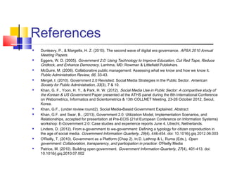 References
 Dunleavy, P., & Margetts, H. Z. (2010). The second wave of digital era governance. APSA 2010 Annual
Meeting Papers.
 Eggers, W. D. (2005). Government 2.0: Using Technology to Improve Education, Cut Red Tape, Reduce
Gridlock, and Enhance Democracy. Lanhma, MD: Rowman & Littlefield Publishers.
 McGuire, M. (2006). Collaborative public management: Assessing what we know and how we know it.
Public Administration Review, 66, 33-43.
 Mergel, I. (2010). Government 2.0 Revisited: Social Media Strategies in the Public Sector. American
Society for Public Administration, 33(3), 7 & 10.
 Khan, G. F., Yoon, H. Y., & Park, H. W. (2012). Social Media Use in Public Sector: A comparitive study of
the Korean & US Government Paper presented at the ATHS panel during the 8th International Conference
on Webometrics, Informatics and Scientometrics & 13th COLLNET Meeting, 23-26 October 2012, Seoul,
Korea.
 Khan, G.F., (under review round2). Social Media-Based Government Explained. Abstract
 Khan, G.F. and Swar, B., (2013), Government 2.0: Utilization Model, Implementation Scenarios, and
Relationships, accepted for presentation at Pre-ECIS (21st European Conference on Information Systems)
workshop: E-Government 2.0: Case studies and experience reports June 4, Utrecht, Netherlands.
 Linders, D. (2012). From e-government to we-government: Defining a typology for citizen coproduction in
the age of social media. Government Information Quarterly, 29(4), 446-454. doi: 10.1016/j.giq.2012.06.003
 O'Reilly, T. (2010). Government as a Platform (Chap 2). In D. Lathrop & L. Ruma (Eds.), Open
government: Collaboration, transparency, and participation in practice: O'Reilly Media
 Patrice, M. (2010). Building open government. Government Information Quarterly, 27(4), 401-413. doi:
10.1016/j.giq.2010.07.002
 