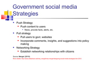 Government social media
Strategies
 Push Strategy
 Push content to users

News, provide facts, alerts, etc.
 Pull strategy
 Pull users to govt. websites
 Incorporate comments, insights, and suggestions into policy
making
 Networking Strategy
 Establish networking relationships with citizens
Source: Mergel (2010) 
More details: http://www.slideshare.net/ines_mergel/ines-mergel-designing-social-media-strategies-ibm-2012
 