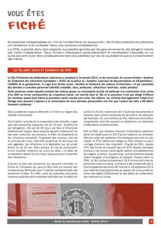 – – Le guide du manifestant arrêté - Édition 2019 – – 18
– Guide du manifestant arrêté - Édition 2019 –
Vous êtes
fiché
Accessoires indispensables du «  kit du condamné et du soupçonné», les fichiers policiers et judiciaires
ont tendance à se multiplier dans une certaine complaisance.
La CNIL a pointé, dans des rapports successifs ignorés par les gouvernements, les dangers induits
par cette multiplication. Deux fichiers intéressent particulièrement le manifestant interpellé, en ce
qu’ils peuvent avoir des conséquences bien plus pénibles sur sa vie quotidienne que la condamnation
elle-même.
Le TAJ (Traitement des Antécédents Judiciaires) a remplacé le 1er janvier 2014, en les réunissant, les anciens fichiers «Système
de Traitement des Infractions Constatées» (STIC) de la police et «Système Judiciaire de Documentation et d’Exploitation»
(JUDEX) de la gendarmerie. Il s’agit d’un fichier censé «faciliter la recherche des auteurs d’infractions» et qui rassemble
des données à caractère personnel (identité complète, alias, profession, infractions commises, suites pénales).
Toute personne contre laquelle existent des indices graves ou concordants qu’elle ait participé à la commission d’un crime,
d’un délit ou d’une contravention de cinquième classe, est inscrite dans le TAJ et le procureur n’est pas obligé d’effacer
les mentions quand bien même la procédure serait classée sans suite. Par ailleurs, les victimes font également l’objet d’un
fichage mais peuvent s’opposer à la conservation de leurs données personnelles une fois que l’auteur des faits a été défini-
tivement condamné.
Le TAJ (art. 230-6 et suivants du CPP)
Deux problèmes majeurs affectent ce fichier au regard des
libertés individuelles.
Tout d’abord, la durée de la conservation des données, s'agis-
sant des personnes majeures, est de 20 ans. Toutefois et
par dérogation, elle est de 40 pour une liste d’infractions
extrêmement longue (dans laquelle figurent notamment les
vols avec violences, les menaces, le trafic de stupéfiants et
les infractions sexuelles). S’agissant des mineurs, elle est
en principe de 5 ans, mais très souvent de 10 ans (pour les
vols aggravés, les infractions à la législation sur les stupé-
fiants) ou de 20 ans. Mais surtout, en cas de commission
d’une nouvelle infraction au cours du délai, «le délai de
conservation restant le plus long s’applique pour l’ensemble
des infractions».
Ensuite, la liste des personnes qui peuvent consulter ce
fichier et l’utilisation qui peut en être faite ont souvent des
conséquences fâcheuses pour l’insertion professionnelle des
personnes fichées. En effet, outre les autorités judiciaires,
certaines autorités administratives habilitées par le préfet ont
accès à ce fichier, notamment afin d’autoriser les personnes à
travailler dans certains domaines (la sécurité ou les aéroports
par exemple). Or, une mention au TAJ, même ancienne et/ou
insignifiante, sera très souvent un obstacle à une demande
d’habilitation professionnelle.
Tant la CNIL que diverses missions d’information parlemen-
taires ont relevé jusqu’en 2013 qu’en l’absence de connexion
efficace entre les systèmes informatiques policiers et judi-
ciaires, le STIC (désormais intégré au TAJ) contient un pour-
centage d’erreurs très important. D’après la CNIL, seules
17% des fiches se trouvant dans le STIC étaient exemptes
d’erreurs. Ces erreurs handicapent parfois considérablement
les usagers, le temps - souvent long - que les mentions fausses
soient corrigées, à la diligence du parquet. Toujours selon la
CNIL, le TAJ contient actuellement 18,9 millions de fiches de
personnes mises en cause. La France a été condamnée par la
Cour européenne des droits de l’homme le 18 septembre 2014
pour atteinte disproportionnée au respect de la vie privée en
raison des règles d’effacement et des délais de conservation
des mentions au fichier.
 