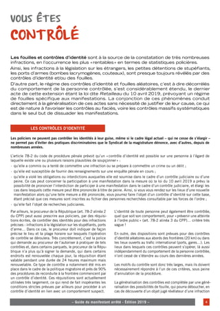 – – Le guide du manifestant arrêté - Édition 2019 – – 4
– Guide du manifestant arrêté - Édition 2019 –
Vous êtes
contrôlé
Les fouilles et contrôles d’identité sont à la source de la constatation de très nombreuses
infractions, en l’occurrence les plus «rentables» en termes de statistiques policières.
Ainsi, les infractions à la législation sur les étrangers, les petites détentions de stupéfiants,
les ports d’armes (bombes lacrymogènes, couteaux), sont presque toujours révélés par des
contrôles d’identité et/ou des fouilles.
D’autre part, le régime des contrôles d’identité et fouilles aléatoires, c’est à dire décorrélés
du comportement de la personne contrôlée, s’est considérablement étendu, le dernier
acte de cette extension étant la loi dite Retailleau du 10 avril 2019, prévoyant un régime
de fouilles spécifique aux manifestations. La conjonction de ces phénomènes conduit
directement à la généralisation de ces actes sans nécessité de justifier de leur cause, ce qui
est de nature à favoriser les contrôles au faciès, voire les contrôles massifs systématiques
dans le seul but de dissuader les manifestations.
Les policiers ne peuvent pas contrôler les identités à leur guise, même si le cadre légal actuel – qui ne cesse de s’élargir –
ne permet pas d’éviter des pratiques discriminatoires que le Syndicat de la magistrature dénonce, avec d’autres, depuis de
nombreuses années.
L’article 78-2 du code de procédure pénale prévoit qu’un «contrôle d’identité est possible sur une personne à l’égard de
laquelle existe une ou plusieurs raisons plausibles de soupçonner» :
·
· qu’elle a commis ou a tenté de commettre une infraction ou se prépare à commettre un crime ou un délit ;
·
· qu’elle est susceptible de fournir des renseignements sur une enquête pénale en cours ;
·
· qu’elle a violé les obligations ou interdictions auxquelles elle est soumise dans le cadre d’un contrôle judiciaire ou d’une
peine. Ce cas peut concerner la participation à une manifestation dans la mesure où la loi du 10 avril 2019 a prévu la
possibilité de prononcer l’interdiction de participer à une manifestation dans le cadre d’un contrôle judiciaire, et élargi les
cas dans lesquels cette mesure peut être prononcée à titre de peine. Ainsi, si vous vous rendez sur les lieux d’une nouvelle
manifestation alors qu’une telle mesure a été prononcée, vous pourrez faire l’objet d’un contrôle d’identité sur cette base,
étant précisé que ces mesures sont inscrites au fichier des personnes recherchées consultable par les forces de l’ordre ;
·
· qu’elle fait l’objet de recherches judiciaires.
Les contrôles d’identité
Par ailleurs, le procureur de la République (art. 78-2 alinéa 2
du CPP) peut aussi prescrire aux policiers, par des réquisi-
tions écrites, de contrôler des identités pour des infractions
précises : infractions à la législation sur les stupéfiants, ports
d’arme… Dans ce cas, le procureur doit indiquer de façon
précise le lieu et la plage horaire sur lesquels l’opération
de contrôle se déroulera. Très concrètement, c’est la police
qui demande au procureur de l’autoriser à pratiquer de tels
contrôles et, dans certains parquets, le procureur de la Répu-
blique n’a plus qu’à signer la demande, qui dans certains
endroits est renouvelée chaque jour, la réquisition étant
valable pendant une durée de 24 heures maximum mais
renouvelable. Ce type de contrôle a notamment été mis en
place dans le cadre de la politique migratoire et près de 90%
des procédures de reconduite à la frontière commencent par
un contrôle d’identité. Ces réquisitions sont actuellement
utilisées très largement, ce qui rend de fait inopérantes les
conditions strictes prévues par ailleurs pour procéder à un
contrôle d’identité en lien avec un comportement suspect.
L’identité de toute personne peut également être contrôlée,
quel que soit son comportement, pour «prévenir une atteinte
à l’ordre public» (art. 78-2 alinéa 3 du CPP)… critère très
vague !
En outre, des dispositions sont prévues pour des contrôles
d’identité aléatoires aux abords des frontières (20 km) ou dans
les lieux ouverts au trafic international (ports, gares…). Les
lieux dans lesquels ces contrôles peuvent s’opérer, là aussi
indépendamment du comportement de la personne contrôlée,
n’ont cessé de s’étendre au cours des dernières années.
Les motifs du contrôle sont donc très larges, mais ils doivent
nécessairement répondre à l’un de ces critères, sous peine
d’annulation de la procédure.
La généralisation des contrôles est complétée par une géné-
ralisation des possibilités de fouille, qui pourra déboucher, en
cas de découverte d’un objet jugé révélateur d’une infraction
 