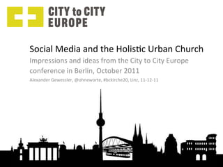 Social	
  Media	
  and	
  the	
  Holis0c	
  Urban	
  Church	
  
Impressions	
  and	
  ideas	
  from	
  the	
  City	
  to	
  City	
  Europe	
  
conference	
  in	
  Berlin,	
  October	
  2011	
  
Alexander	
  Gewessler,	
  @ohneworte,	
  #bckirche20,	
  Linz,	
  11-­‐12-­‐11	
  
 
