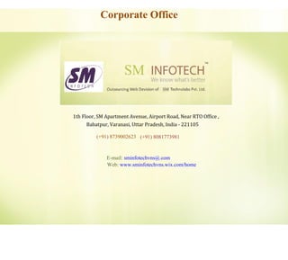 Corporate Office
1th Floor, SM Apartment Avenue, Airport Road, Near RTO Office ,
Babatpur, Varanasi, Uttar Pradesh, India - 221105
(+91) 8739002623 (+91) 8081773981
E-mail: sminfotechvns@.com
Web: www.sminfotechvns.wix.com/home
 