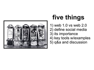 five things 1) web 1.0 vs web 2.0  2) define social media 3) its importance 4) key tools w/examples 5) q&a and discussion 