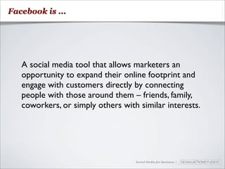 Facebook is ...




   A social media tool that allows marketers an
   opportunity to expand their online footprint and
   engage with customers directly by connecting
   people with those around them – friends, family,
   coworkers, or simply others with similar interests.




                                   Social Media for Business |
 