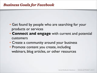 Business Goals for Facebook




   • Get found by people who are searching for your
     products or services
   • Connect and engage with current and potential
     customers
   • Create a community around your business
   • Promote content you create, including
     webinars, blog articles, or other resources



                               Social Media for Business |
 