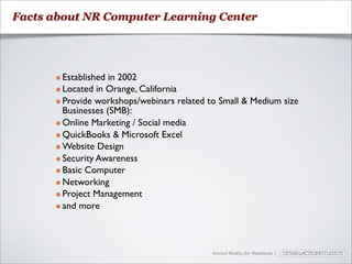 Facts about NR Computer Learning Center




      • Established in 2002
      • Located in Orange, California
      • Provide workshops/webinars related to Small & Medium size
        Businesses (SMB):
      • Online Marketing / Social media
      • QuickBooks & Microsoft Excel
      • Website Design
      • Security Awareness
      • Basic Computer
      • Networking
      • Project Management
      • and more


                                            Social Media for Business |
 