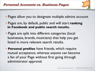 Personal Accounts vs. Business Pages


 • Pages allow you to designate multiple admins account
 • Pages are, by default, public and will start ranking
  in Facebook and public search results.
 • Pages are split into different categories (local
   businesses, brands, musicians) that help you get
   listed in more relevant search results.
 • Personal proﬁles have friends, which require
   mutual acceptance, whereas anyone can become
   a fan of your Page without ﬁrst going through
   administrator approval.
                                     Social Media for Business |
 