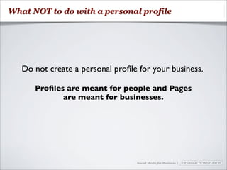 What NOT to do with a personal profile




   Do not create a personal proﬁle for your business.

      Proﬁles are meant for people and Pages
             are meant for businesses.




                                  Social Media for Business |
 