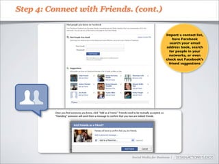 Step 4: Connect with Friends. (cont.)


                                                    Import a contact list,
                                                        have Facebook
                                                      search your email
                                                    address book, search
                                                      for people in your
                                                      networks, or even
                                                    check out Facebook’s
                                                      friend suggestions




                             Social Media for Business |
 