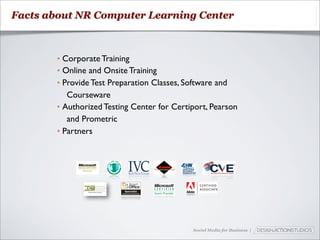 Facts about NR Computer Learning Center



        • Corporate Training
        • Online and Onsite Training
        • Provide Test Preparation Classes, Software and
           Courseware
        • Authorized Testing Center for Certiport, Pearson
           and Prometric
        • Partners




                                             Social Media for Business |
 