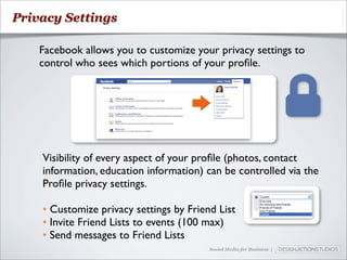 Privacy Settings

    Facebook allows you to customize your privacy settings to
    control who sees which portions of your proﬁle.




    Visibility of every aspect of your proﬁle (photos, contact
    information, education information) can be controlled via the
    Proﬁle privacy settings.

    • Customize privacy settings by Friend List
    • Invite Friend Lists to events (100 max)
    • Send messages to Friend Lists
                                         Social Media for Business |
 
