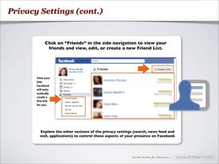 Privacy Settings (cont.)



          Click on “Friends” in the side navigation to view your
           friends and view, edit, or create a new Friend List.




        Explore the other sections of the privacy settings (search, news feed and
        wall, applications) to control those aspects of your presence on Facebook




                                                         Social Media for Business |
 