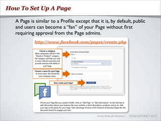 How To Set Up A Page

  A Page is similar to a Proﬁle except that it is, by default, public
  and users can become a “fan” of your Page without ﬁrst
  requiring approval from the Page admins.
           http://www.facebook.com/pages/create.php




                                            Social Media for Business |
 