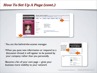 How To Set Up A Page (cont.)




• You are the behind-the-scenes manager.

•When you post new information or respond to a
 discussion thread, it will appear to be posted by
 your company rather than you personally.

•Become a fan of your own page -- gives your
 business more visibility to your network
                                                     Social Media for Business |
 