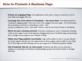 How to Promote A Business Page


  • Create an engaging Page. Use applications. Give users a reason to become a fan of
    your Page and engage with you.

  • Leverage the viral nature of Facebook – the news feed. The added beneﬁt of
    creating an engaging page is that every time a fan engages with your page – from becoming a
    fan to posting a comment to attending an event – that
    activity is published to their “news feed” which is seen by all of their friends on Facebook.

  • Draw on your existing network. Consider emailing your opt-in mailing list, including
    a link to your page in your email signature, blogging about your Facebook page, and posting a
    link or badge to your page on your website or blog.

  • Make your Page publicly searchable. Page will be public so that it can get indexed
    by search engines and give you the opportunity to drive organic search trafﬁc to your Page.
    Go to Edit Page and then Settings and set your page to be “Published (publicly visible).”

  • Use Facebook Ads for an extra push. Facebook ads allow you to advertise a
    website or something on Facebook, including Pages, groups, and events. Similar to Google
    Adwords.


                                                            Social Media for Business |
 