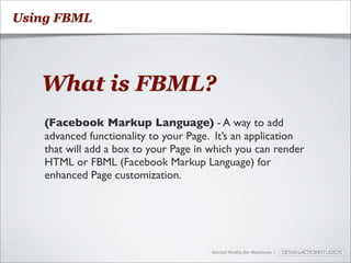 Using FBML




   What is FBML?
    (Facebook Markup Language) - A way to add
    advanced functionality to your Page. It’s an application
    that will add a box to your Page in which you can render
    HTML or FBML (Facebook Markup Language) for
    enhanced Page customization.




                                        Social Media for Business |
 