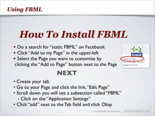 Using FBML



   How To Install FBML
 • Do a search for “static FBML” on Facebook
 • Click “Add to my Page” in the upper-left
 • Select the Page you want to customize by
  clicking the “Add to Page” button next to the Page
                      NEXT
 • Create your tab.
 • Go to your Page and click the link, “Edit Page”
 • Scroll down you will see a subsection called “FBML”
   - Click on the “Application Settings”
 • Click “add” next to the Tab ﬁeld and click Okay
                                        Social Media for Business |
 