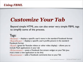 Using FBML




   Customize Your Tab
   Beyond simple HTML you can also enter very simple FBML tags
   to simplify some of the process.

   Tags:
   <fb:name> – displays a speciﬁc user’s name in the standard Facebook format
   <fb:proﬁle-pic> – displays a speciﬁc user’s proﬁle picture in the standard
   Facebook format
   <fb:swf> (great for Youtube videos or other video display) – allows you to
   include Flash applications in your tab
   <fb:live-stream> – posts a Facebook live stream widget on your Tab (you
   must create a new application to do this)
   <fb:comments> – adds a Facebook comments box to your Tab

                                                  Social Media for Business |
 