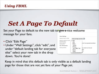 Using FBML




   Set A Page To Default
Set your Page to default to the new tab to give a nice welcome
message for your fans.

• Click “Edit Page”
• Under “Wall Settings”, click “edit”, and
  under “default landing tab for everyone
  else” select your new tab in the drop
  down. You’re done!
 Keep in mind that this default tab is only visible as a default landing
 page for those that are not yet fans of your Page yet.
                                              Social Media for Business |
 