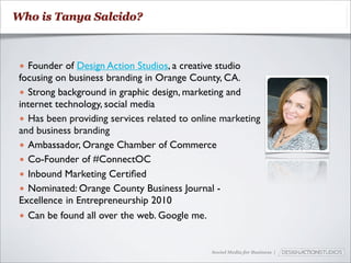 Who is Tanya Salcido?



 • Founder of Design Action Studios, a creative studio
 focusing on business branding in Orange County, CA.
 • Strong background in graphic design, marketing and
 internet technology, social media
 • Has been providing services related to online marketing
 and business branding
 • Ambassador, Orange Chamber of Commerce
 • Co-Founder of #ConnectOC
 • Inbound Marketing Certiﬁed
 • Nominated: Orange County Business Journal -
 Excellence in Entrepreneurship 2010
 • Can be found all over the web. Google me.


                                              Social Media for Business |
 